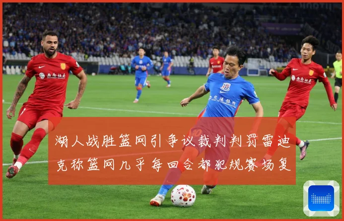 湖人战胜篮网引争议裁判判罚雷迪克称篮网几乎每回合都犯规赛场复盘：最新赛事动态与深度分析