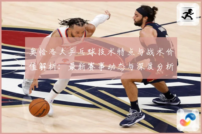 奥恰洛夫乒乓球技术特点与战术价值解析：最新赛事动态与深度分析