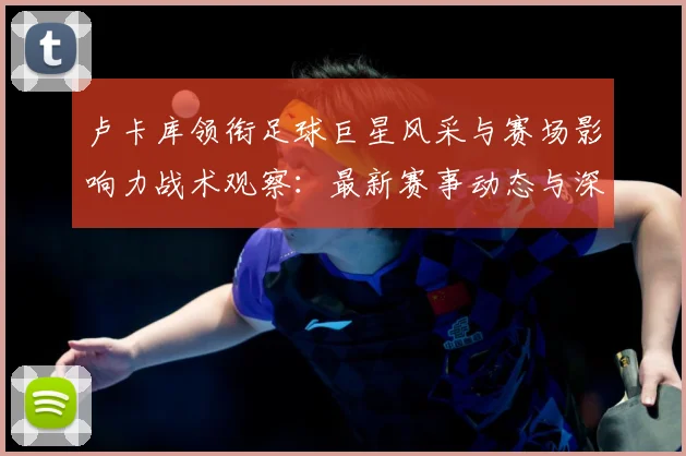 卢卡库领衔足球巨星风采与赛场影响力战术观察：最新赛事动态与深度分析