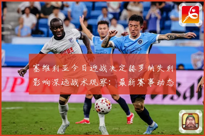 塞维利亚今日迎战决定赫罗纳失利影响深远战术观察：最新赛事动态与深度分析