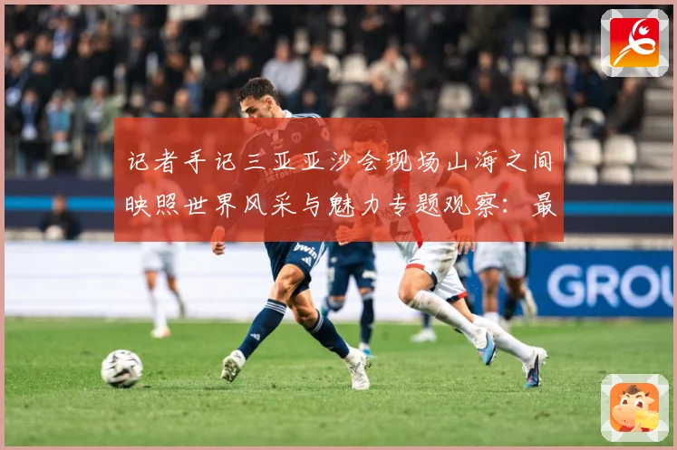 记者手记三亚亚沙会现场山海之间映照世界风采与魅力专题观察：最新赛事动态与深度分析