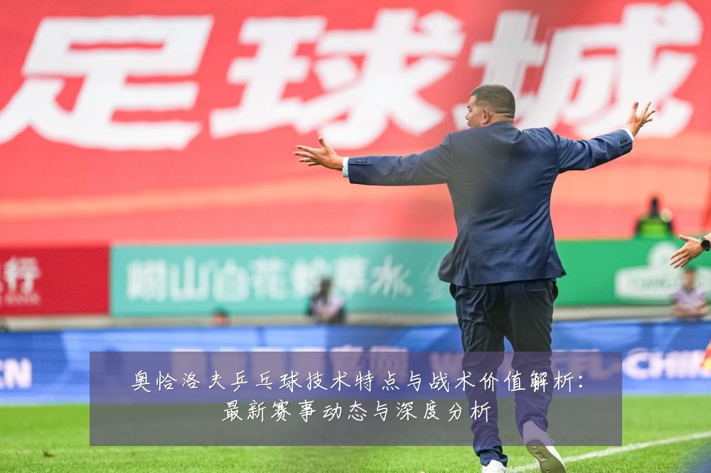 奥恰洛夫乒乓球技术特点与战术价值解析：最新赛事动态与深度分析
