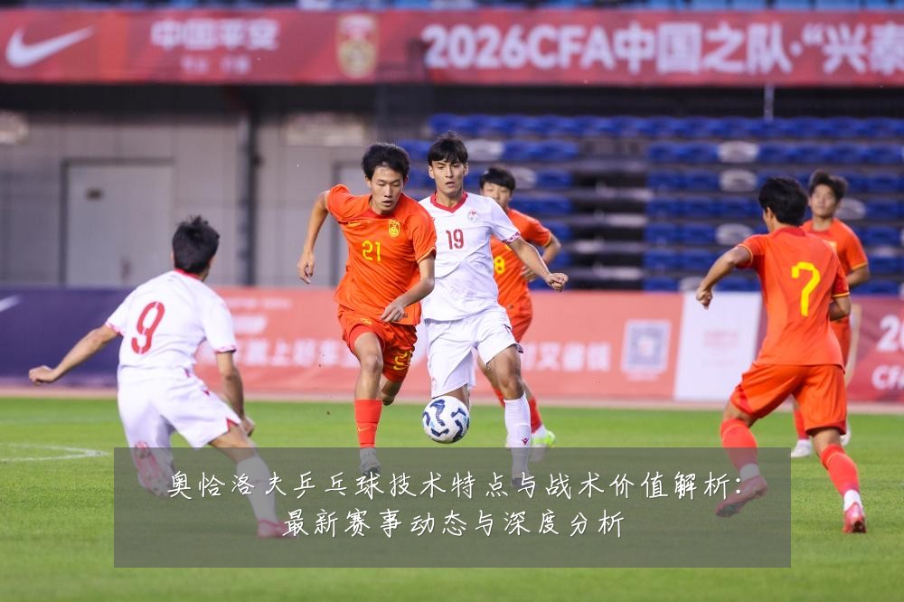 奥恰洛夫乒乓球技术特点与战术价值解析:最新赛事动态与深度分析