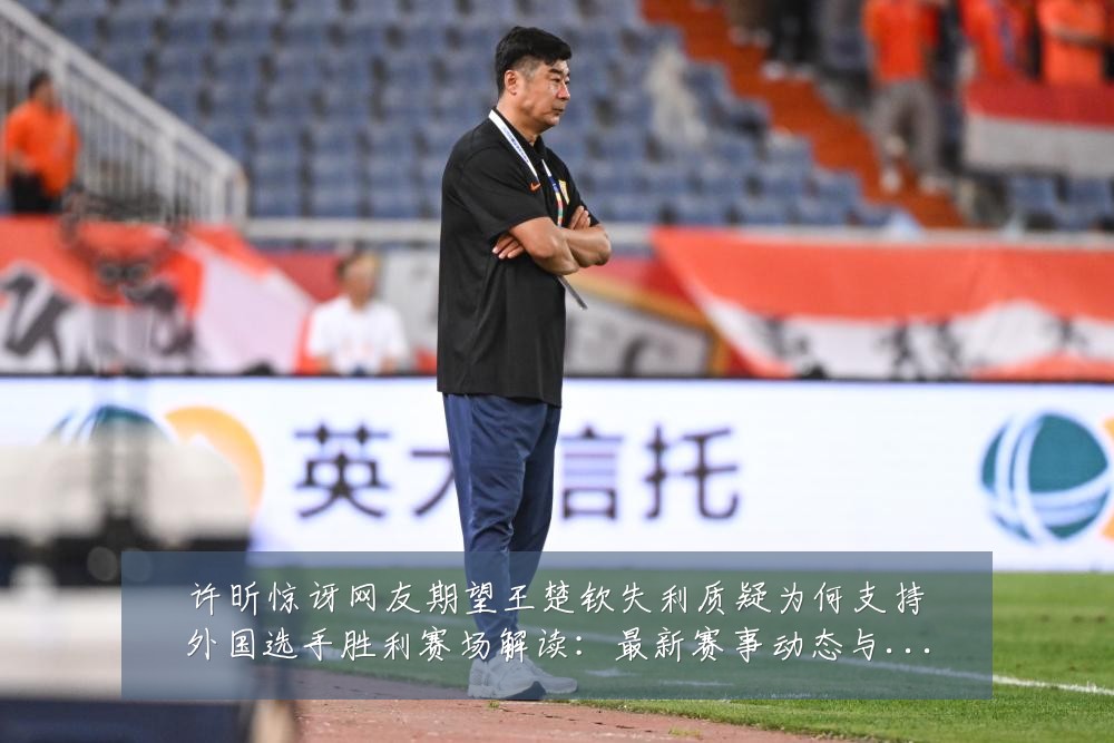 许昕惊讶网友期望王楚钦失利质疑为何支持外国选手胜利赛场解读:最新赛事动态与深度分析