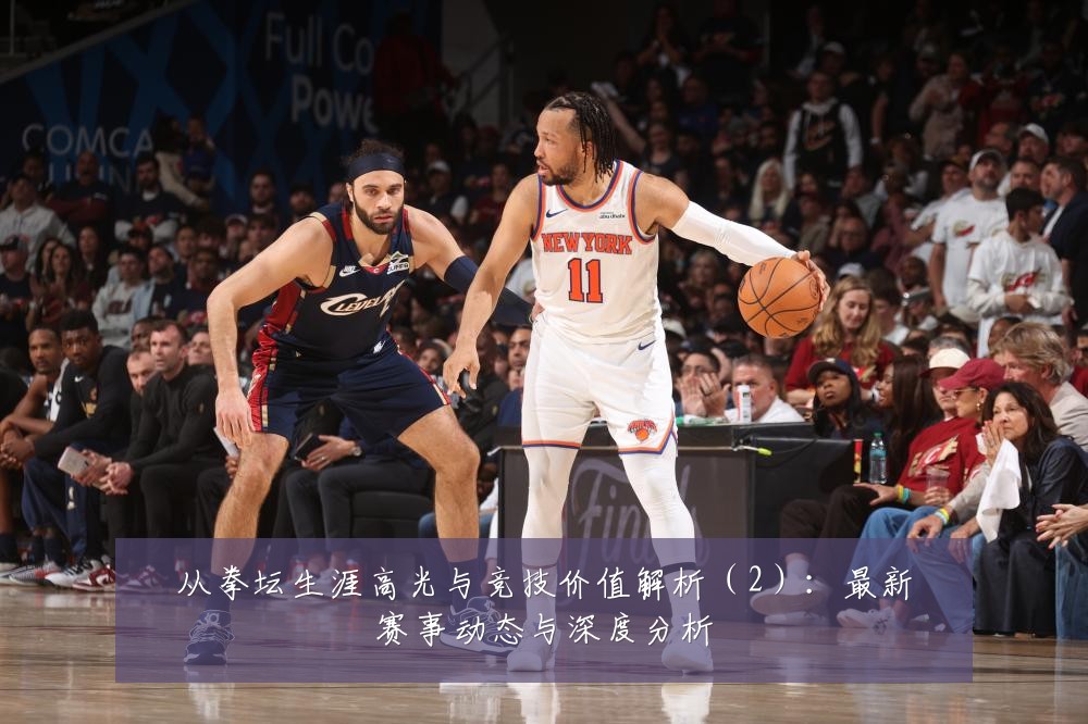 从拳坛生涯高光与竞技价值解析(2):最新赛事动态与深度分析